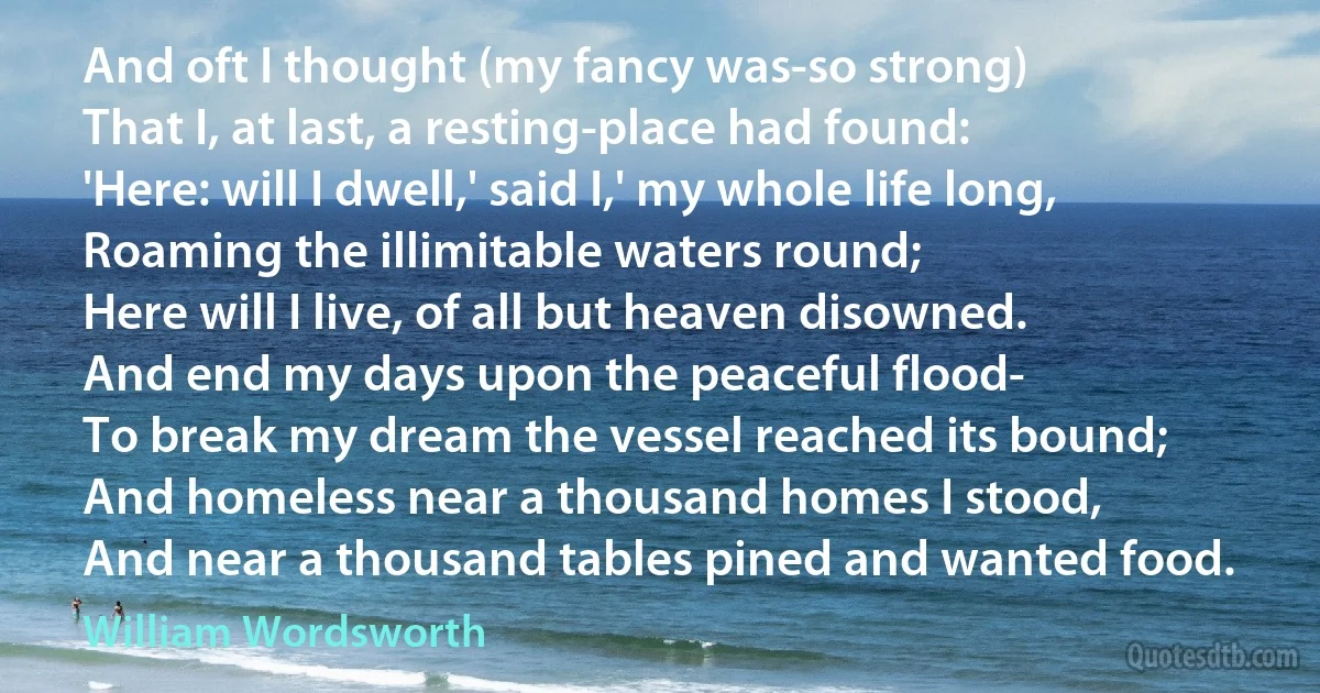 And oft I thought (my fancy was-so strong)
That I, at last, a resting-place had found:
'Here: will I dwell,' said I,' my whole life long,
Roaming the illimitable waters round;
Here will I live, of all but heaven disowned.
And end my days upon the peaceful flood-
To break my dream the vessel reached its bound;
And homeless near a thousand homes I stood,
And near a thousand tables pined and wanted food. (William Wordsworth)