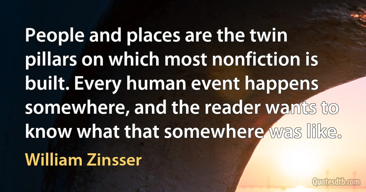 People and places are the twin pillars on which most nonfiction is built. Every human event happens somewhere, and the reader wants to know what that somewhere was like. (William Zinsser)