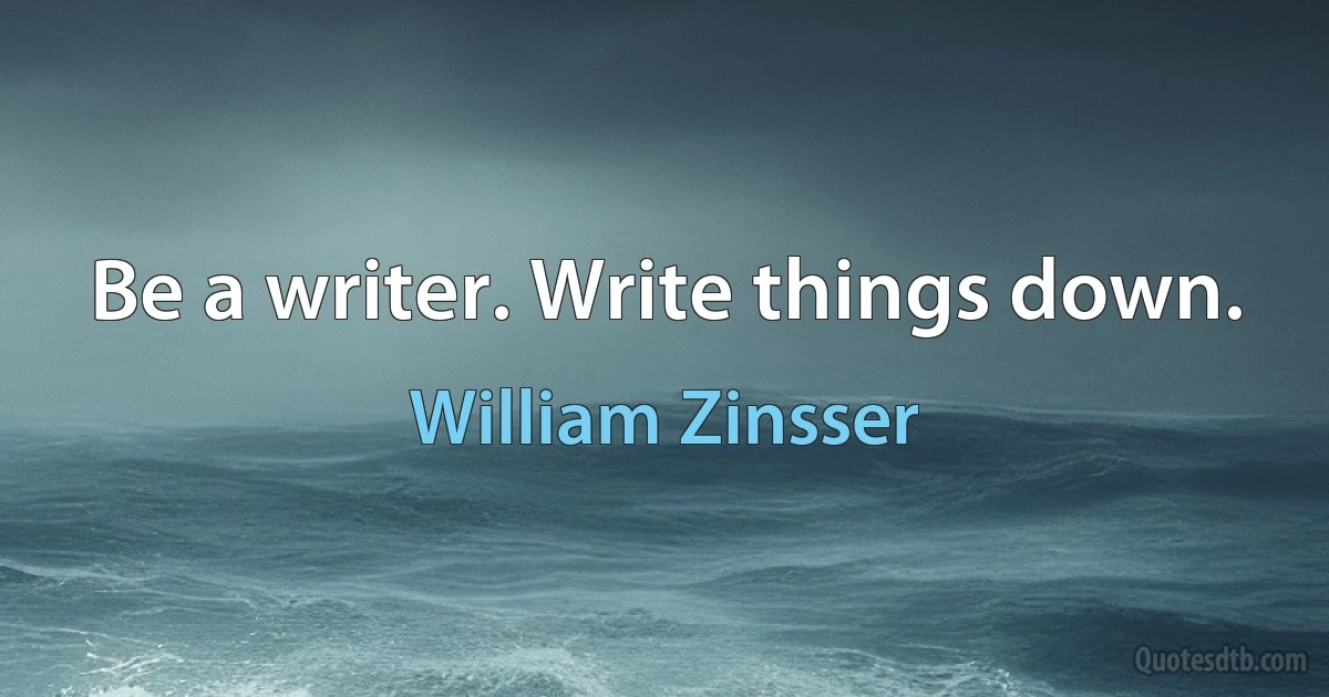 Be a writer. Write things down. (William Zinsser)