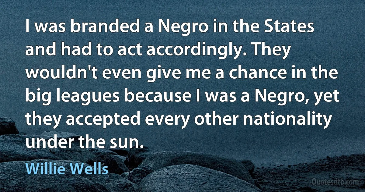 I was branded a Negro in the States and had to act accordingly. They wouldn't even give me a chance in the big leagues because I was a Negro, yet they accepted every other nationality under the sun. (Willie Wells)