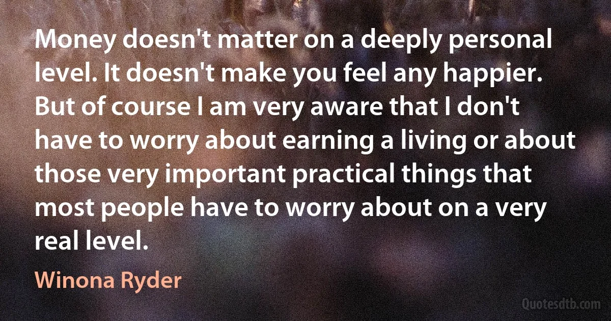 Money doesn't matter on a deeply personal level. It doesn't make you feel any happier. But of course I am very aware that I don't have to worry about earning a living or about those very important practical things that most people have to worry about on a very real level. (Winona Ryder)