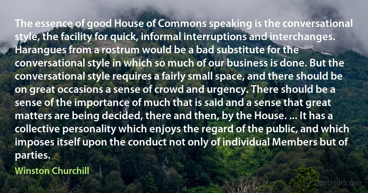 The essence of good House of Commons speaking is the conversational style, the facility for quick, informal interruptions and interchanges. Harangues from a rostrum would be a bad substitute for the conversational style in which so much of our business is done. But the conversational style requires a fairly small space, and there should be on great occasions a sense of crowd and urgency. There should be a sense of the importance of much that is said and a sense that great matters are being decided, there and then, by the House. ... It has a collective personality which enjoys the regard of the public, and which imposes itself upon the conduct not only of individual Members but of parties. (Winston Churchill)