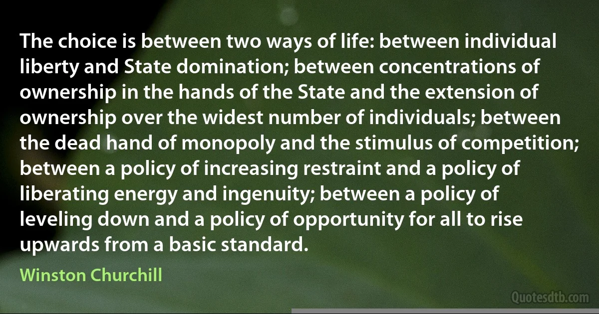 The choice is between two ways of life: between individual liberty and State domination; between concentrations of ownership in the hands of the State and the extension of ownership over the widest number of individuals; between the dead hand of monopoly and the stimulus of competition; between a policy of increasing restraint and a policy of liberating energy and ingenuity; between a policy of leveling down and a policy of opportunity for all to rise upwards from a basic standard. (Winston Churchill)