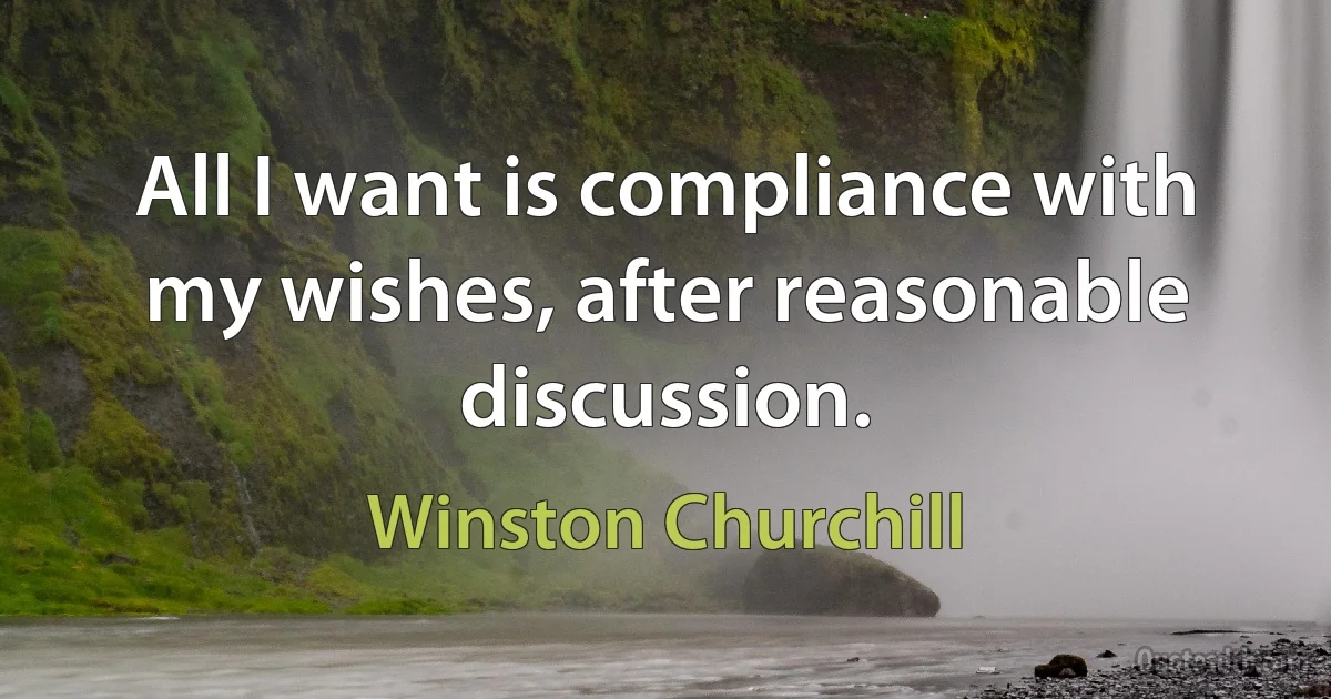 All I want is compliance with my wishes, after reasonable discussion. (Winston Churchill)