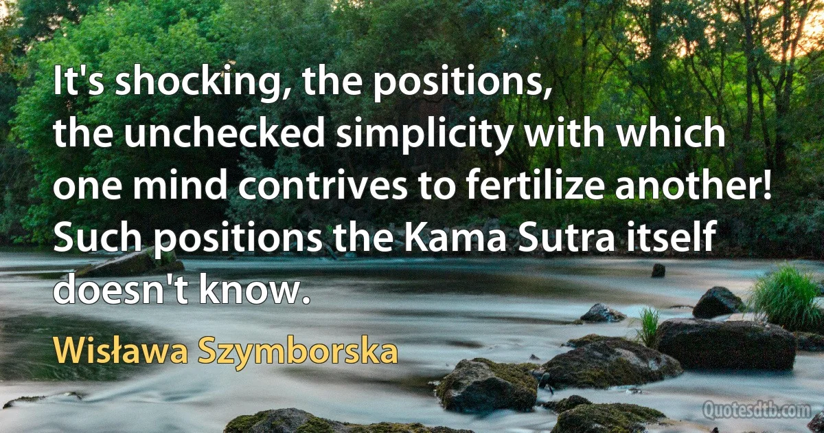 It's shocking, the positions,
the unchecked simplicity with which
one mind contrives to fertilize another!
Such positions the Kama Sutra itself doesn't know. (Wisława Szymborska)