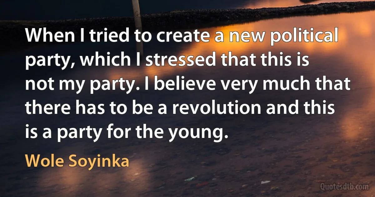 When I tried to create a new political party, which I stressed that this is not my party. I believe very much that there has to be a revolution and this is a party for the young. (Wole Soyinka)