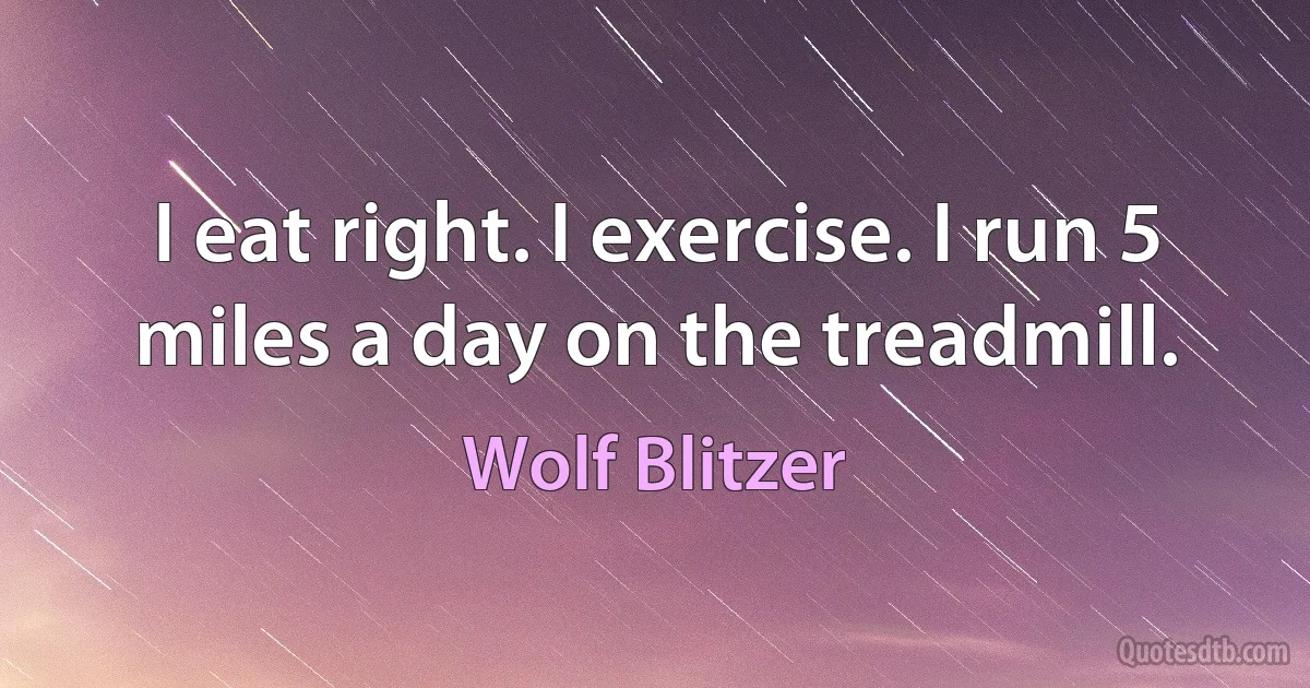 I eat right. I exercise. I run 5 miles a day on the treadmill. (Wolf Blitzer)