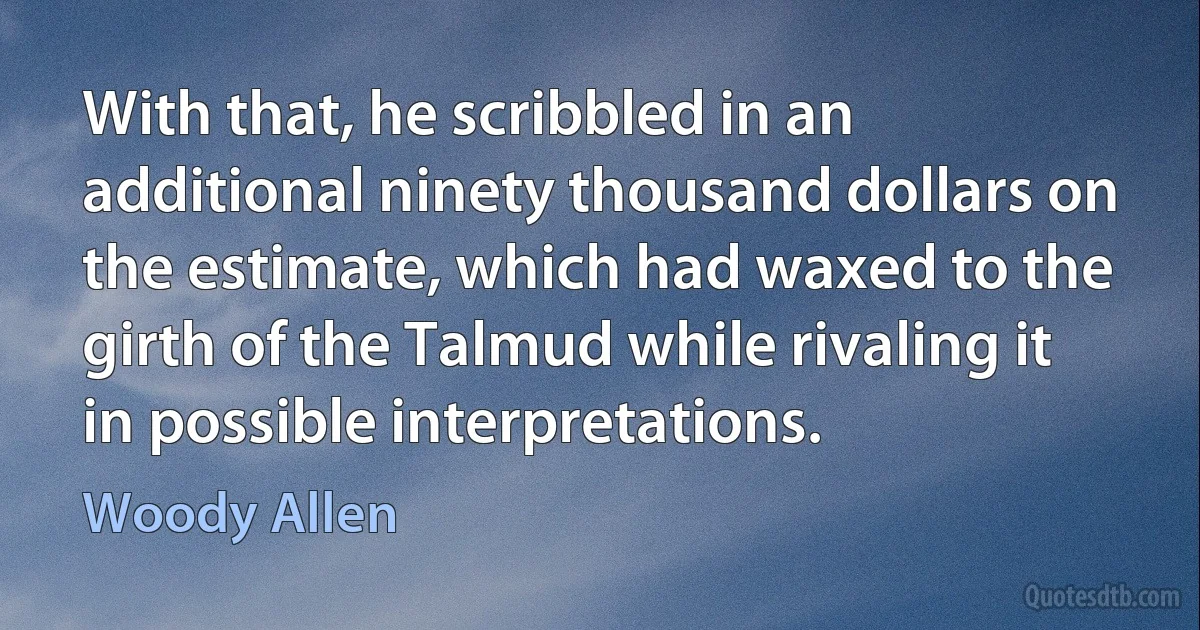 With that, he scribbled in an additional ninety thousand dollars on the estimate, which had waxed to the girth of the Talmud while rivaling it in possible interpretations. (Woody Allen)