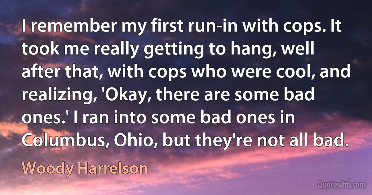 I remember my first run-in with cops. It took me really getting to hang, well after that, with cops who were cool, and realizing, 'Okay, there are some bad ones.' I ran into some bad ones in Columbus, Ohio, but they're not all bad. (Woody Harrelson)