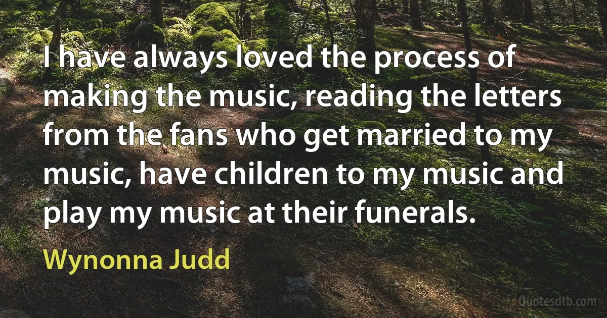 I have always loved the process of making the music, reading the letters from the fans who get married to my music, have children to my music and play my music at their funerals. (Wynonna Judd)