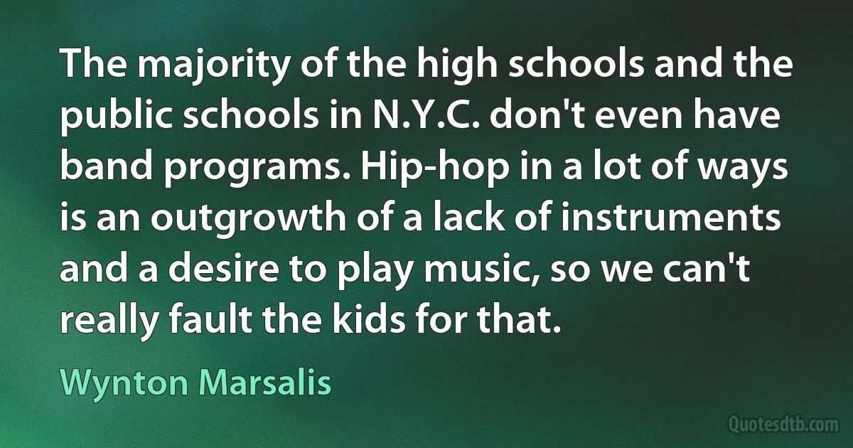 The majority of the high schools and the public schools in N.Y.C. don't even have band programs. Hip-hop in a lot of ways is an outgrowth of a lack of instruments and a desire to play music, so we can't really fault the kids for that. (Wynton Marsalis)