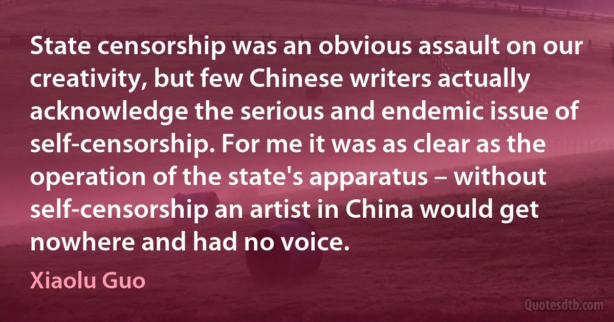 State censorship was an obvious assault on our creativity, but few Chinese writers actually acknowledge the serious and endemic issue of self-censorship. For me it was as clear as the operation of the state's apparatus – without self-censorship an artist in China would get nowhere and had no voice. (Xiaolu Guo)