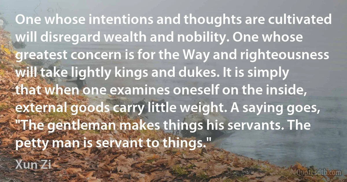 One whose intentions and thoughts are cultivated will disregard wealth and nobility. One whose greatest concern is for the Way and righteousness will take lightly kings and dukes. It is simply that when one examines oneself on the inside, external goods carry little weight. A saying goes, "The gentleman makes things his servants. The petty man is servant to things." (Xun Zi)