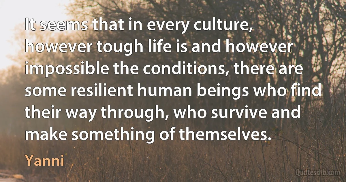 It seems that in every culture, however tough life is and however impossible the conditions, there are some resilient human beings who find their way through, who survive and make something of themselves. (Yanni)