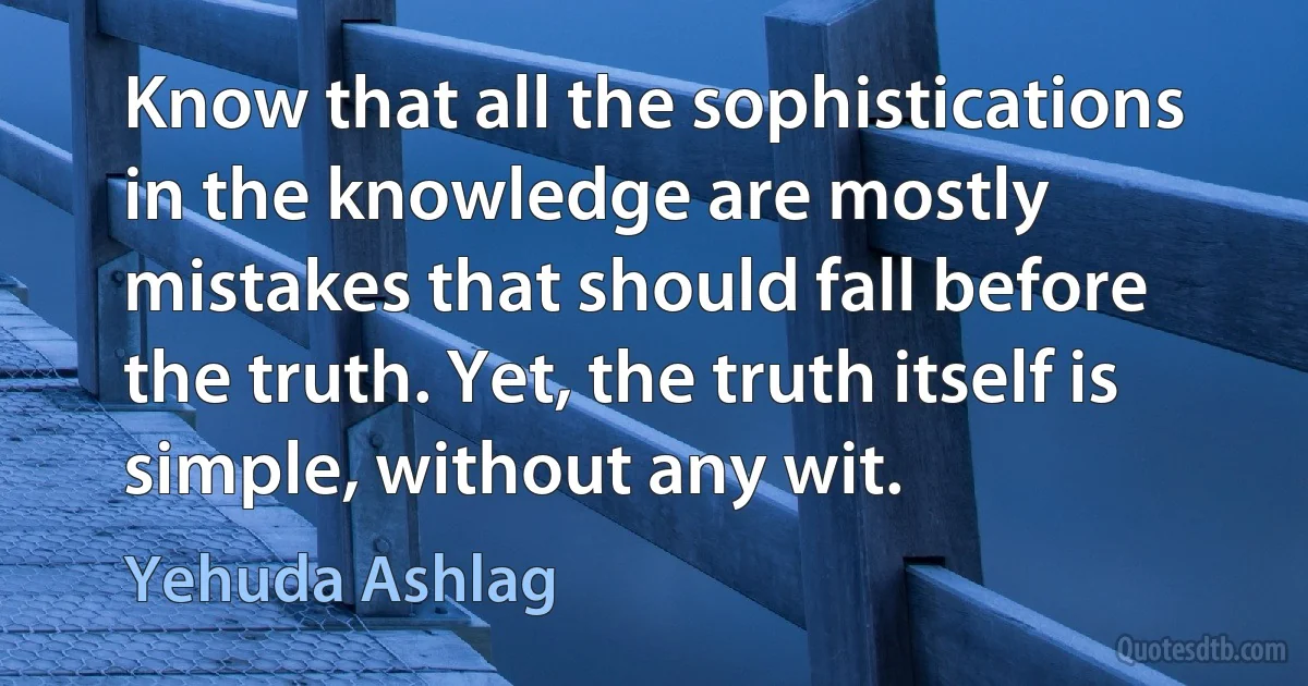 Know that all the sophistications in the knowledge are mostly mistakes that should fall before the truth. Yet, the truth itself is simple, without any wit. (Yehuda Ashlag)