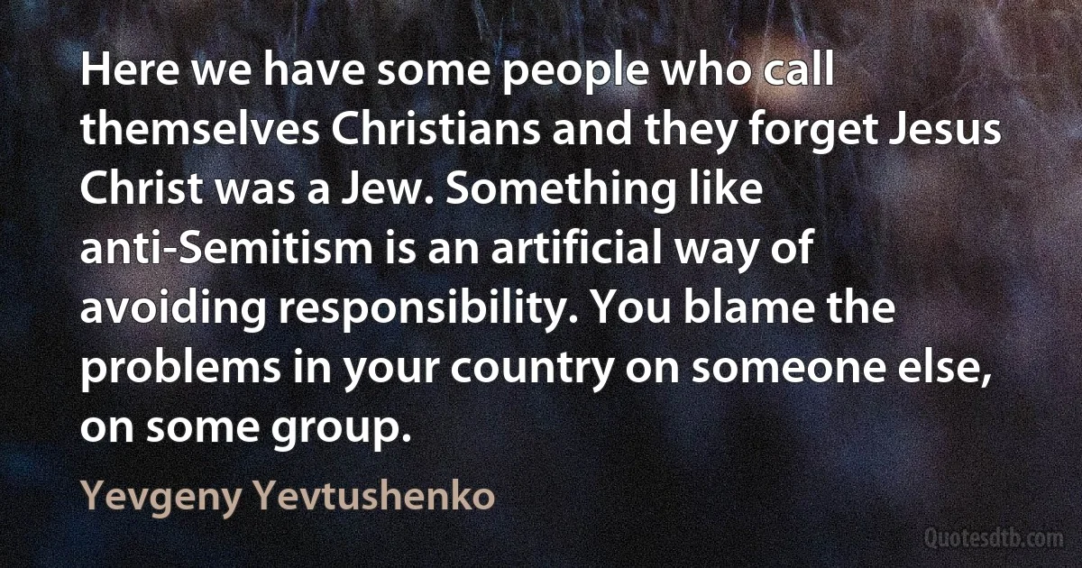 Here we have some people who call themselves Christians and they forget Jesus Christ was a Jew. Something like anti-Semitism is an artificial way of avoiding responsibility. You blame the problems in your country on someone else, on some group. (Yevgeny Yevtushenko)