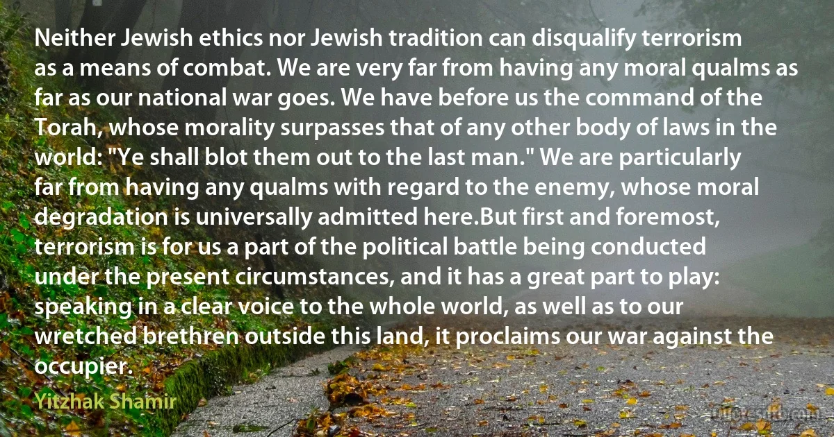 Neither Jewish ethics nor Jewish tradition can disqualify terrorism as a means of combat. We are very far from having any moral qualms as far as our national war goes. We have before us the command of the Torah, whose morality surpasses that of any other body of laws in the world: "Ye shall blot them out to the last man." We are particularly far from having any qualms with regard to the enemy, whose moral degradation is universally admitted here.But first and foremost, terrorism is for us a part of the political battle being conducted under the present circumstances, and it has a great part to play: speaking in a clear voice to the whole world, as well as to our wretched brethren outside this land, it proclaims our war against the occupier. (Yitzhak Shamir)