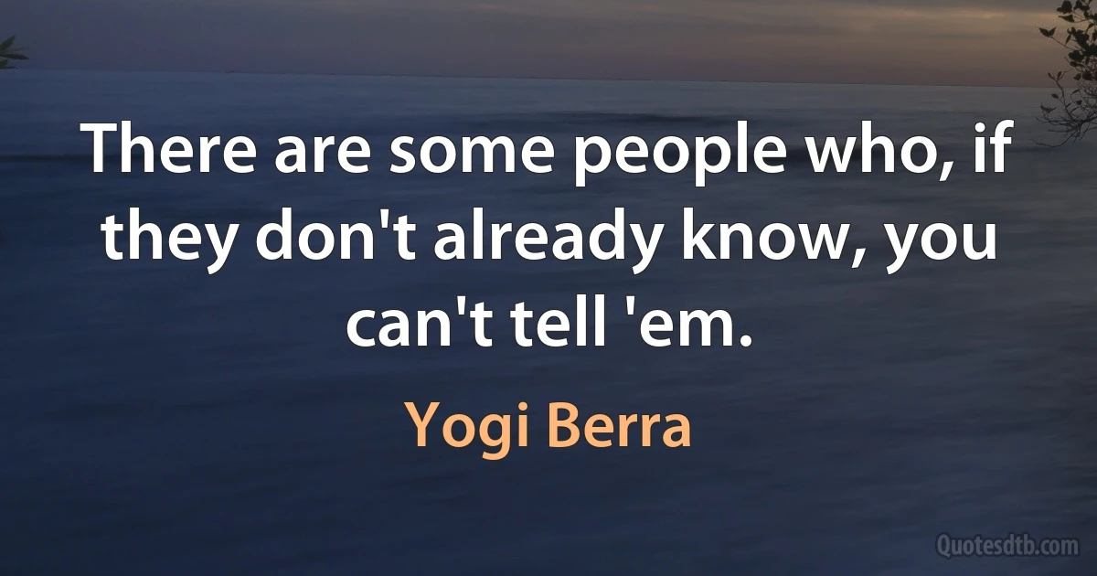 There are some people who, if they don't already know, you can't tell 'em. (Yogi Berra)