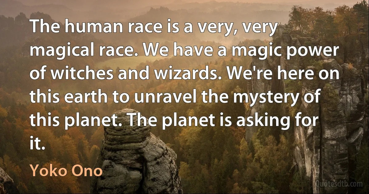 The human race is a very, very magical race. We have a magic power of witches and wizards. We're here on this earth to unravel the mystery of this planet. The planet is asking for it. (Yoko Ono)