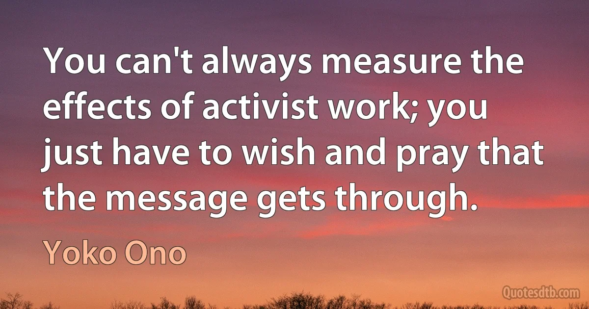 You can't always measure the effects of activist work; you just have to wish and pray that the message gets through. (Yoko Ono)