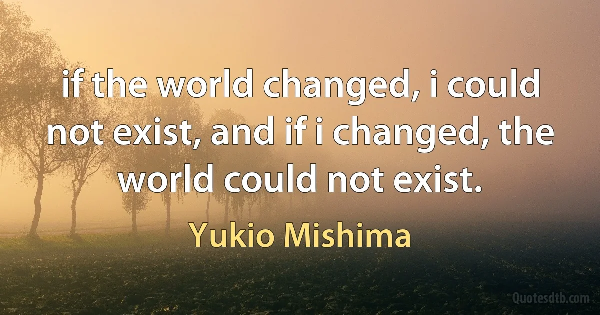 if the world changed, i could not exist, and if i changed, the world could not exist. (Yukio Mishima)