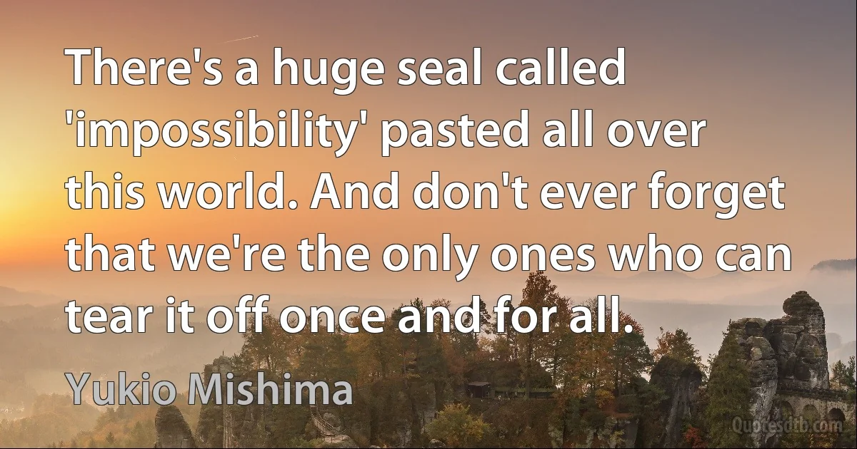 There's a huge seal called 'impossibility' pasted all over this world. And don't ever forget that we're the only ones who can tear it off once and for all. (Yukio Mishima)