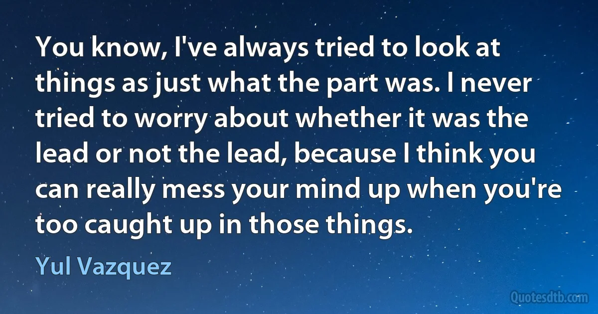 You know, I've always tried to look at things as just what the part was. I never tried to worry about whether it was the lead or not the lead, because I think you can really mess your mind up when you're too caught up in those things. (Yul Vazquez)