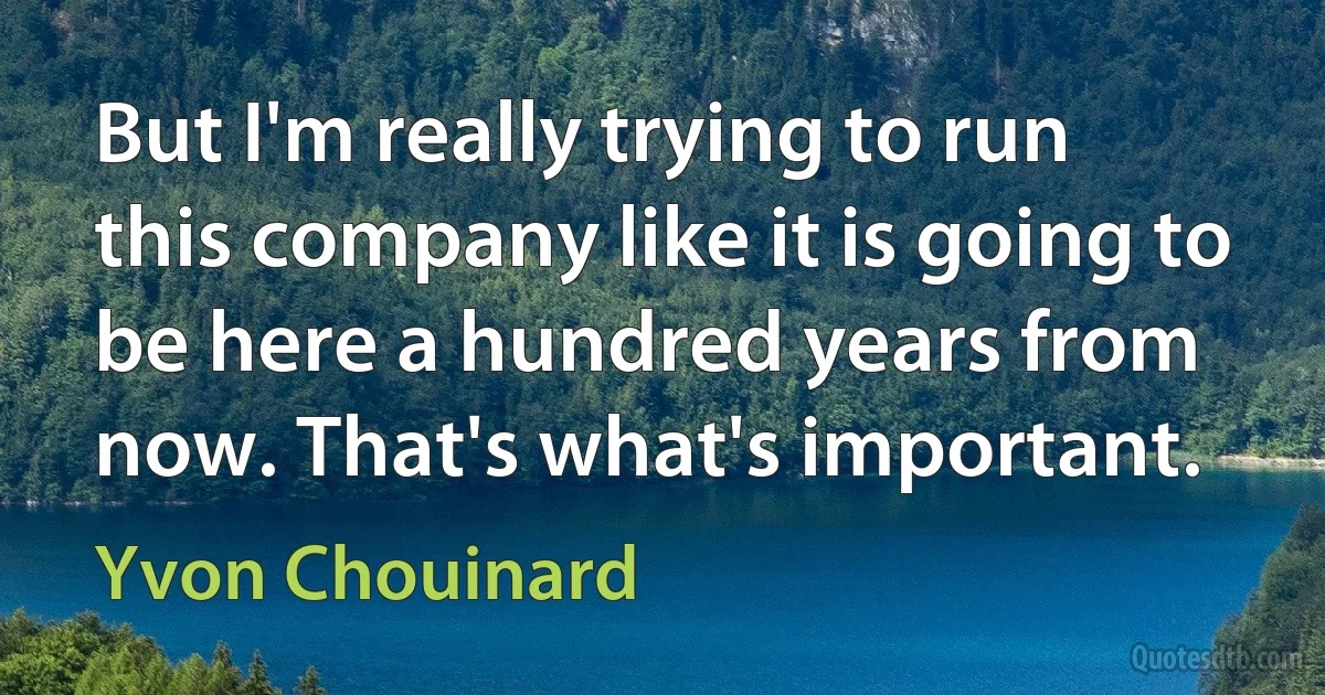 But I'm really trying to run this company like it is going to be here a hundred years from now. That's what's important. (Yvon Chouinard)