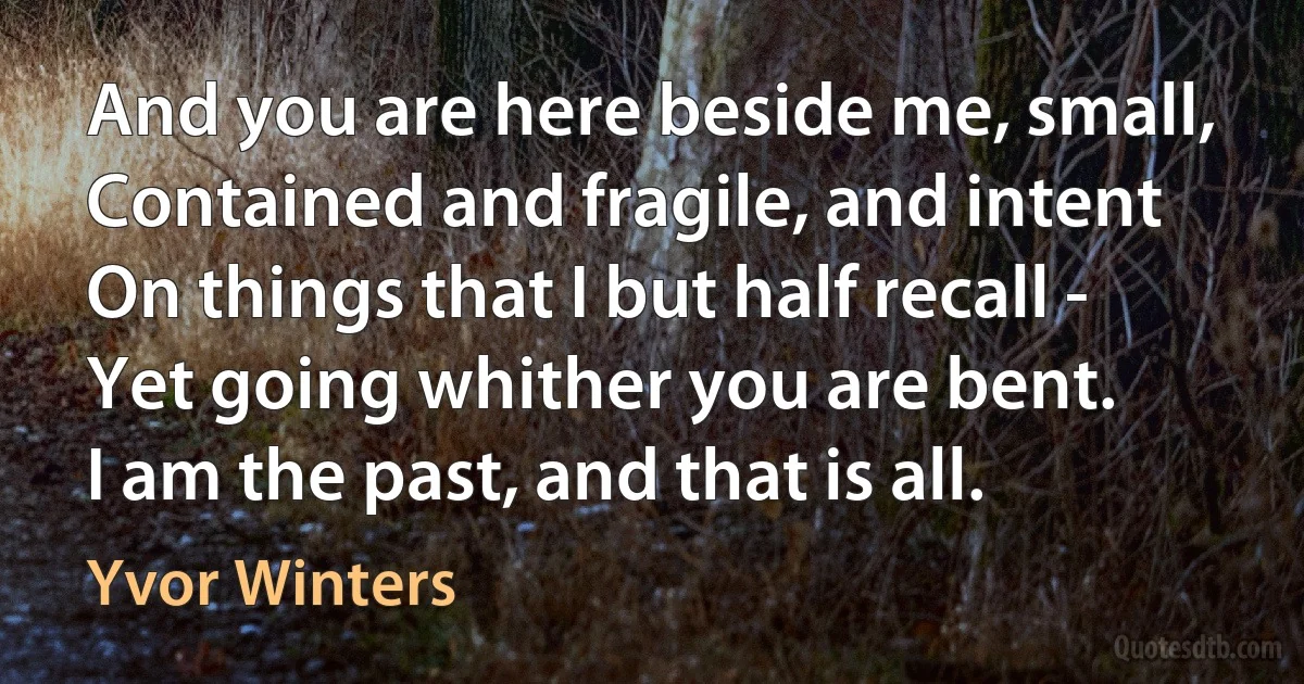 And you are here beside me, small,
Contained and fragile, and intent
On things that I but half recall -
Yet going whither you are bent.
I am the past, and that is all. (Yvor Winters)