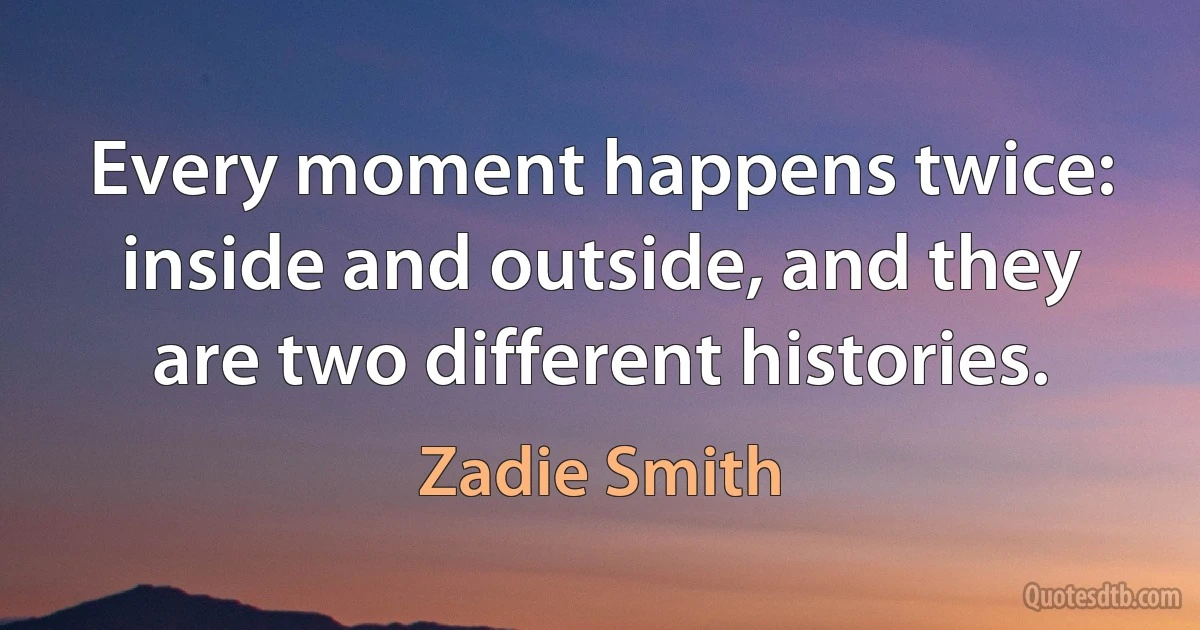 Every moment happens twice: inside and outside, and they are two different histories. (Zadie Smith)