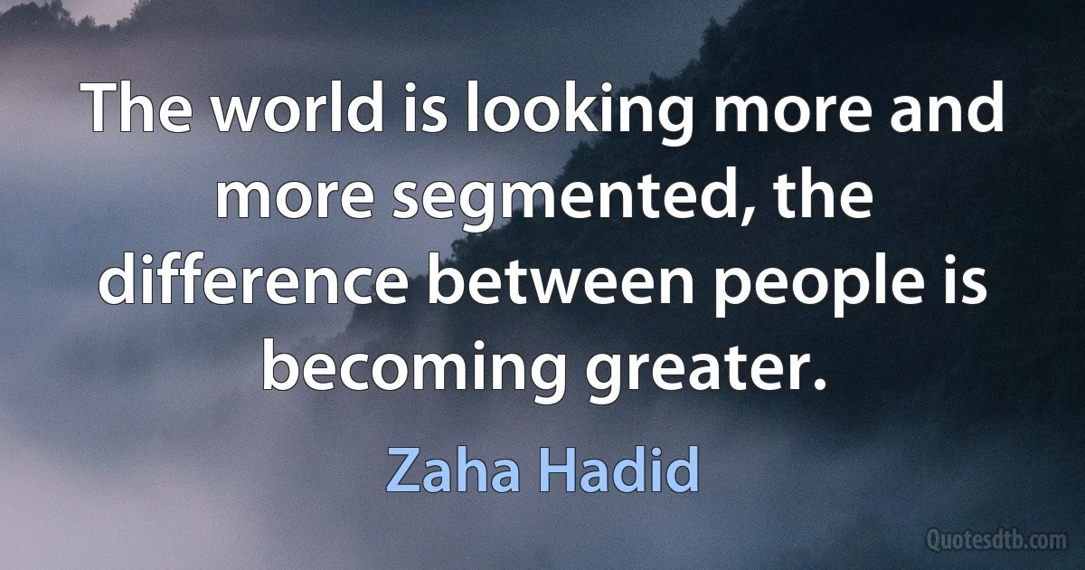 The world is looking more and more segmented, the difference between people is becoming greater. (Zaha Hadid)