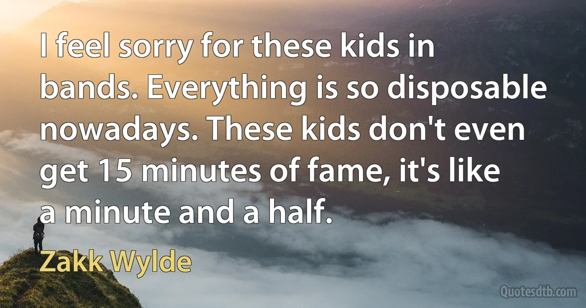 I feel sorry for these kids in bands. Everything is so disposable nowadays. These kids don't even get 15 minutes of fame, it's like a minute and a half. (Zakk Wylde)