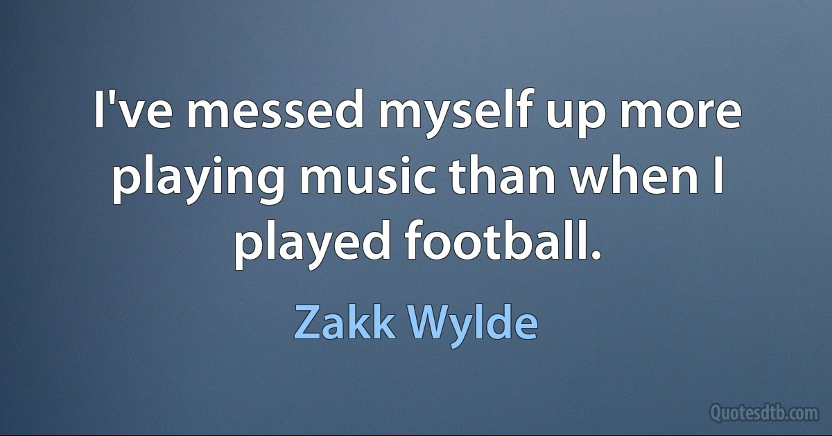 I've messed myself up more playing music than when I played football. (Zakk Wylde)