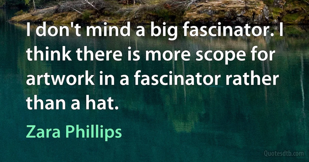 I don't mind a big fascinator. I think there is more scope for artwork in a fascinator rather than a hat. (Zara Phillips)