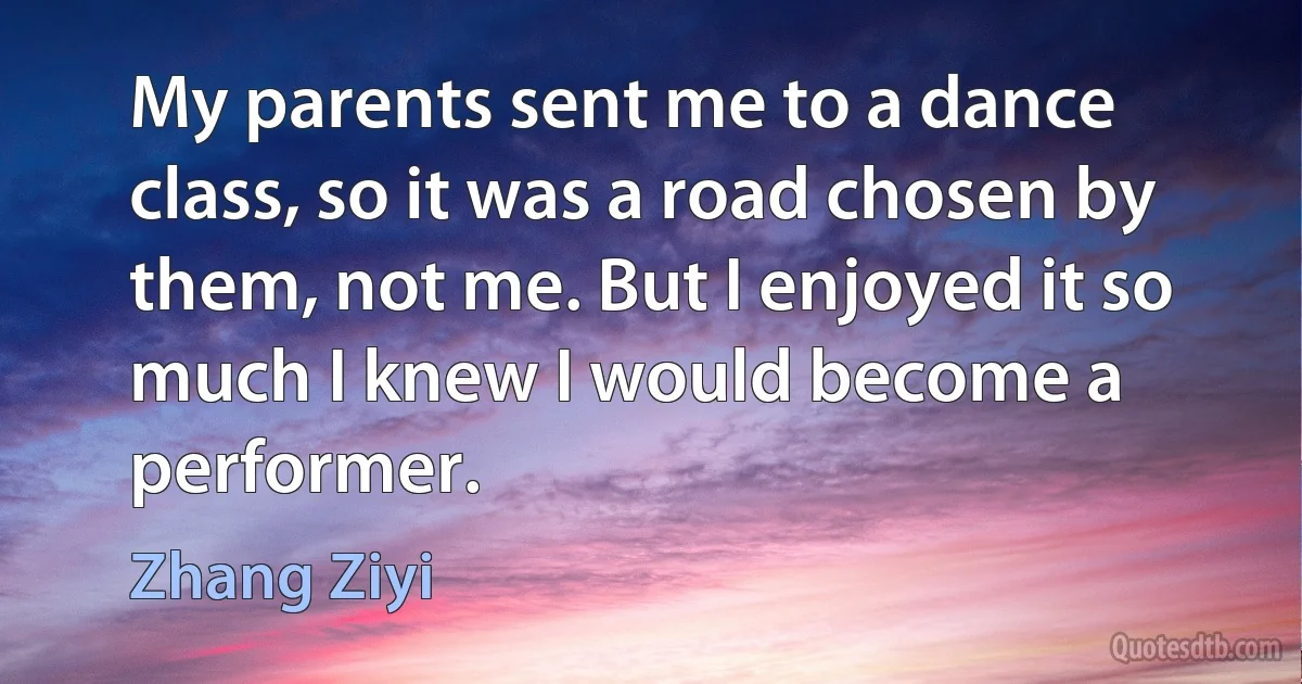 My parents sent me to a dance class, so it was a road chosen by them, not me. But I enjoyed it so much I knew I would become a performer. (Zhang Ziyi)