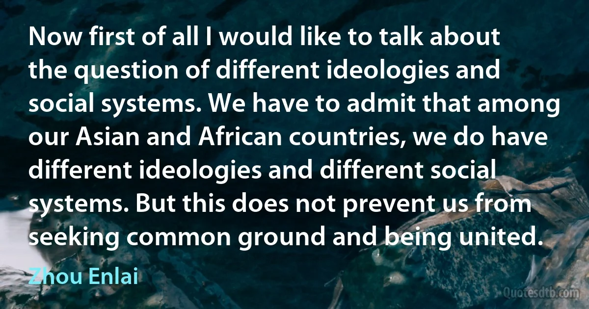 Now first of all I would like to talk about the question of different ideologies and social systems. We have to admit that among our Asian and African countries, we do have different ideologies and different social systems. But this does not prevent us from seeking common ground and being united. (Zhou Enlai)