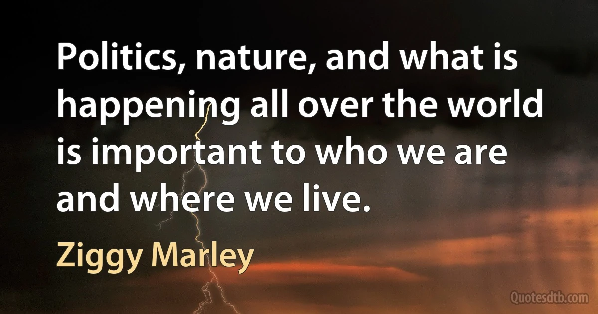 Politics, nature, and what is happening all over the world is important to who we are and where we live. (Ziggy Marley)