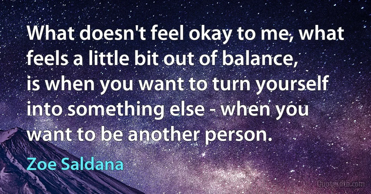 What doesn't feel okay to me, what feels a little bit out of balance, is when you want to turn yourself into something else - when you want to be another person. (Zoe Saldana)