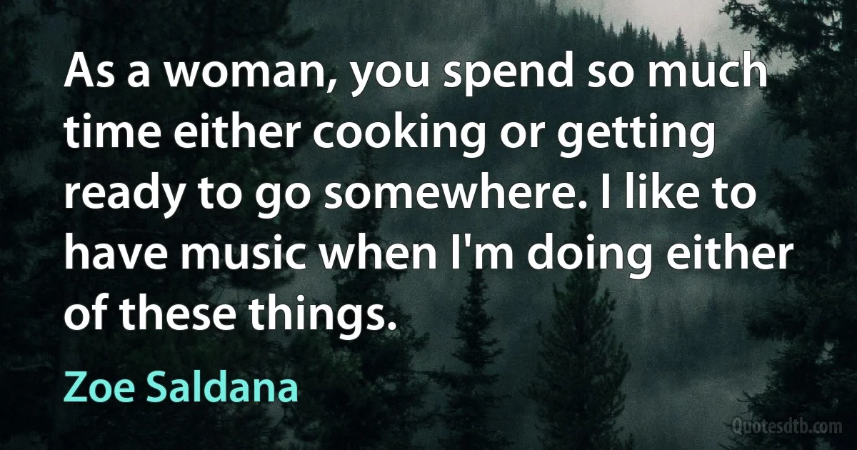 As a woman, you spend so much time either cooking or getting ready to go somewhere. I like to have music when I'm doing either of these things. (Zoe Saldana)