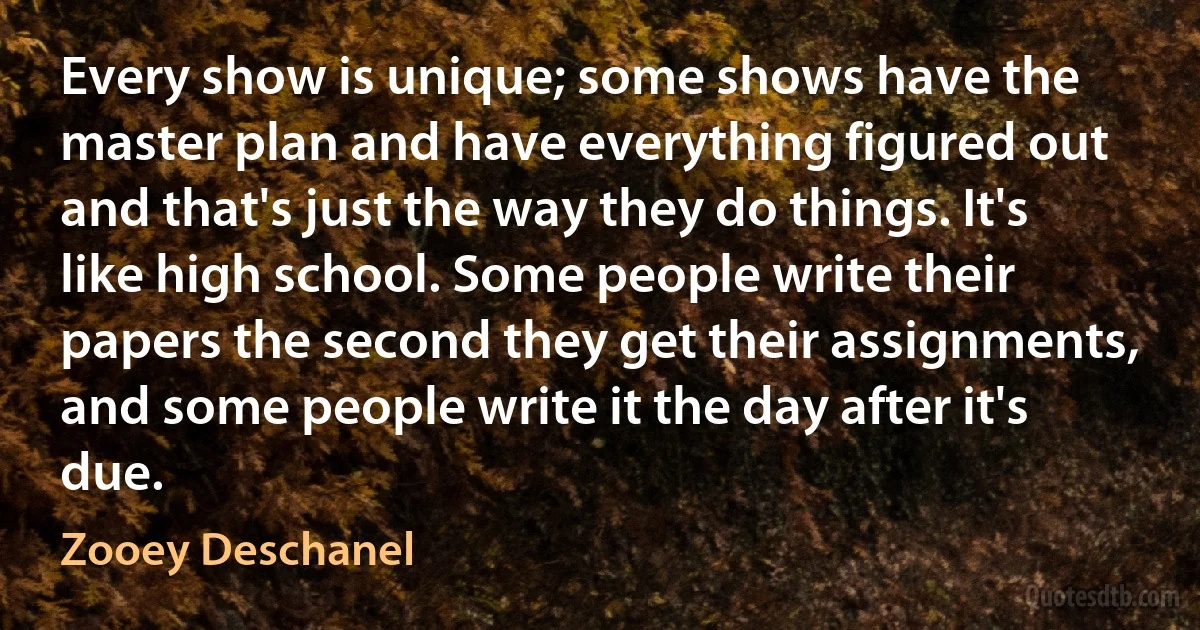 Every show is unique; some shows have the master plan and have everything figured out and that's just the way they do things. It's like high school. Some people write their papers the second they get their assignments, and some people write it the day after it's due. (Zooey Deschanel)