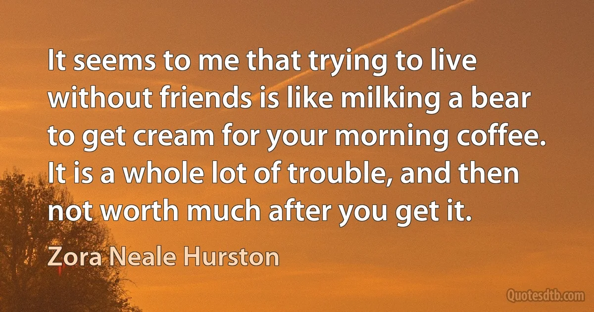 It seems to me that trying to live without friends is like milking a bear to get cream for your morning coffee. It is a whole lot of trouble, and then not worth much after you get it. (Zora Neale Hurston)