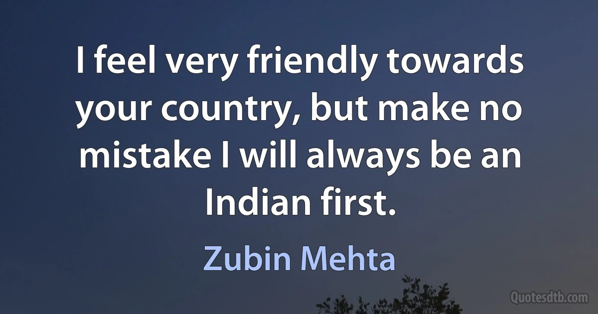 I feel very friendly towards your country, but make no mistake I will always be an Indian first. (Zubin Mehta)