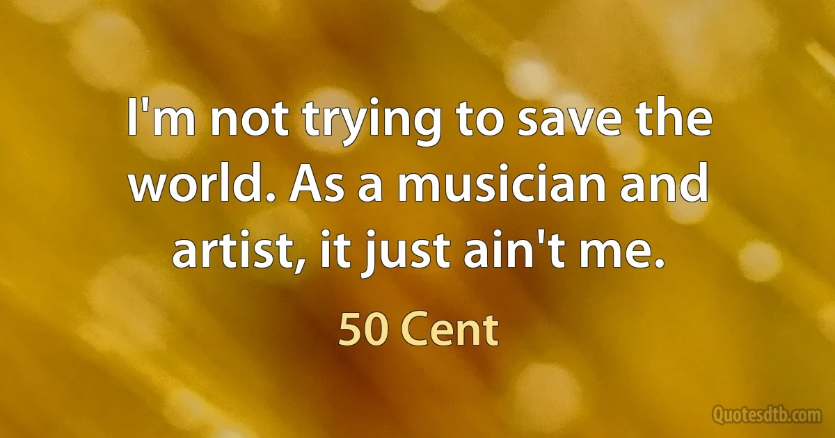 I'm not trying to save the world. As a musician and artist, it just ain't me. (50 Cent)