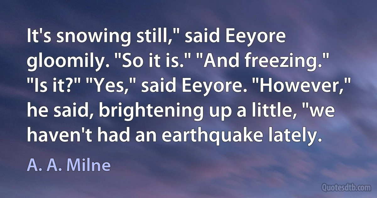 It's snowing still," said Eeyore gloomily. "So it is." "And freezing." "Is it?" "Yes," said Eeyore. "However," he said, brightening up a little, "we haven't had an earthquake lately. (A. A. Milne)