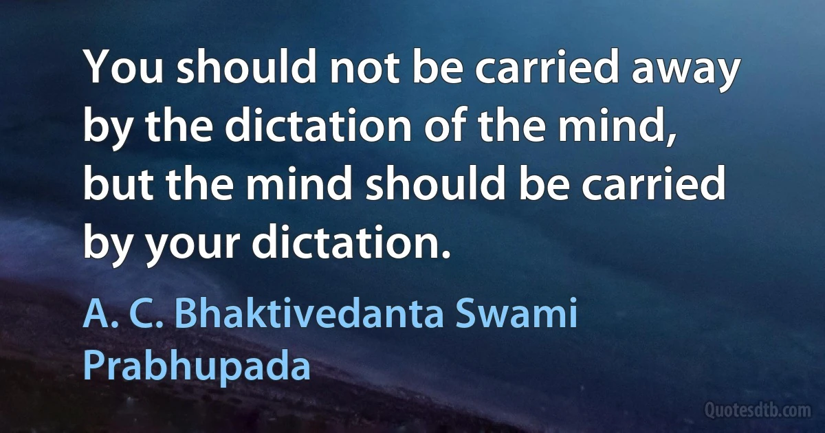 You should not be carried away by the dictation of the mind, but the mind should be carried by your dictation. (A. C. Bhaktivedanta Swami Prabhupada)