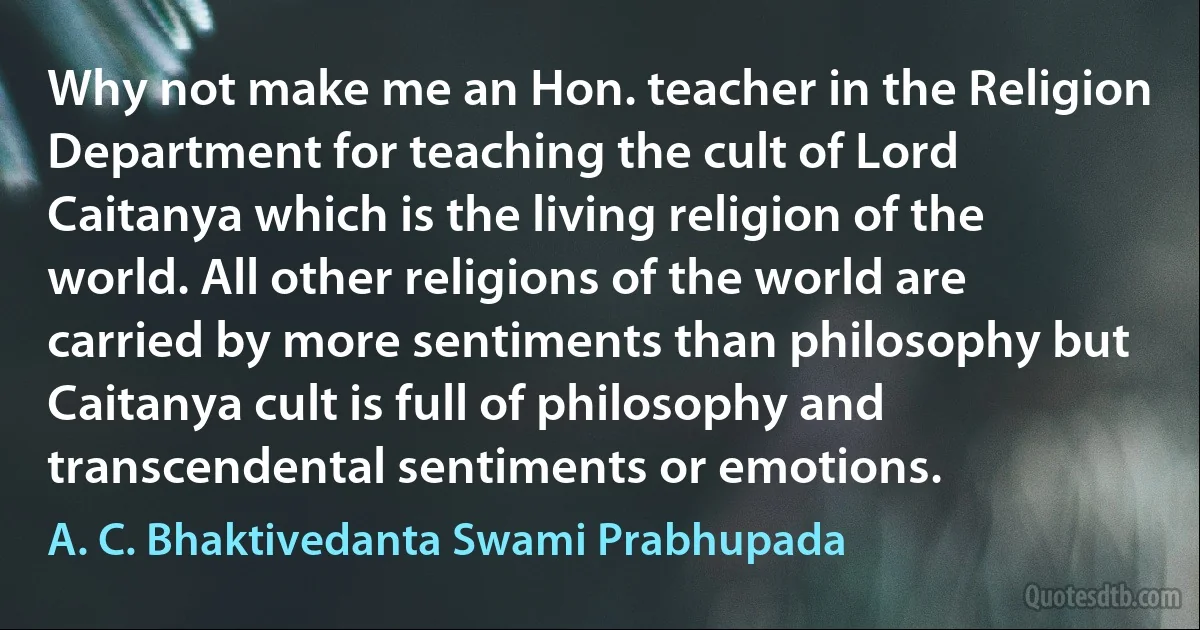 Why not make me an Hon. teacher in the Religion Department for teaching the cult of Lord Caitanya which is the living religion of the world. All other religions of the world are carried by more sentiments than philosophy but Caitanya cult is full of philosophy and transcendental sentiments or emotions. (A. C. Bhaktivedanta Swami Prabhupada)