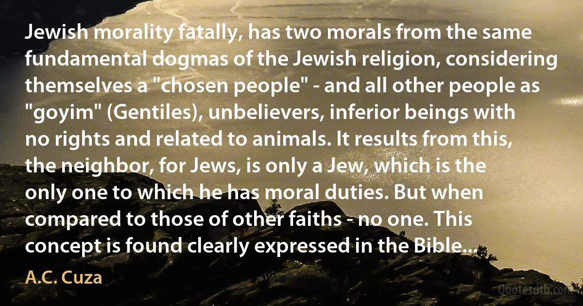 Jewish morality fatally, has two morals from the same fundamental dogmas of the Jewish religion, considering themselves a "chosen people" - and all other people as "goyim" (Gentiles), unbelievers, inferior beings with no rights and related to animals. It results from this, the neighbor, for Jews, is only a Jew, which is the only one to which he has moral duties. But when compared to those of other faiths - no one. This concept is found clearly expressed in the Bible... (A.C. Cuza)