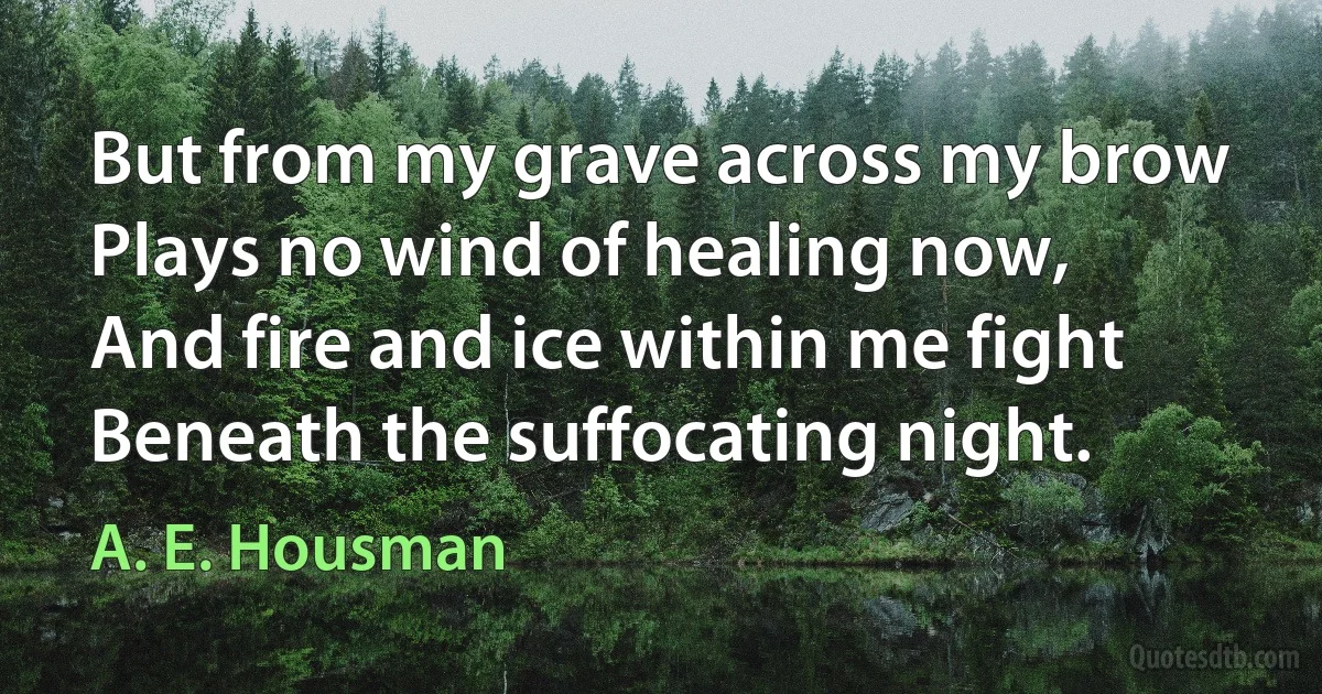 But from my grave across my brow
Plays no wind of healing now,
And fire and ice within me fight
Beneath the suffocating night. (A. E. Housman)