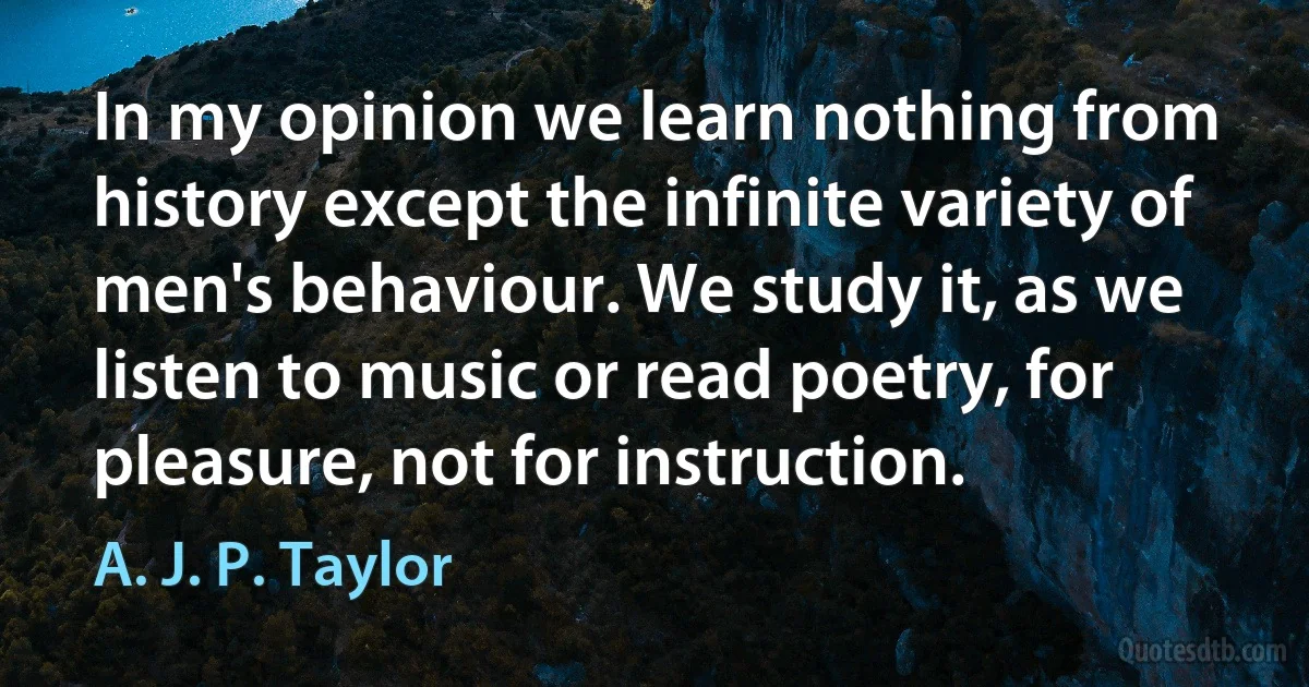 In my opinion we learn nothing from history except the infinite variety of men's behaviour. We study it, as we listen to music or read poetry, for pleasure, not for instruction. (A. J. P. Taylor)