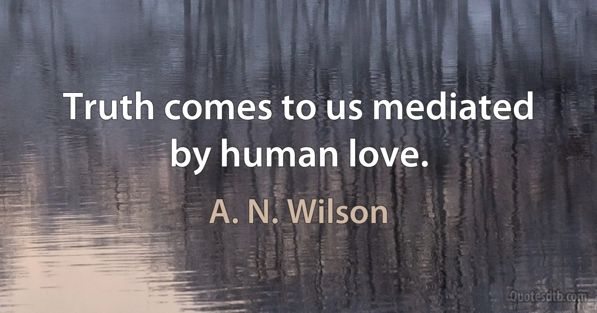 Truth comes to us mediated by human love. (A. N. Wilson)